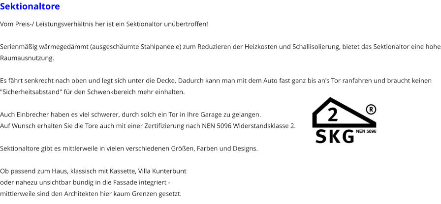 Sektionaltore Vom Preis-/ Leistungsverhltnis her ist ein Sektionaltor unbertroffen!  Serienmig wrmegedmmt (ausgeschumte Stahlpaneele) zum Reduzieren der Heizkosten und Schallisolierung, bietet das Sektionaltor eine hohe Raumausnutzung.  Es fhrt senkrecht nach oben und legt sich unter die Decke. Dadurch kann man mit dem Auto fast ganz bis an's Tor ranfahren und braucht keinen "Sicherheitsabstand" fr den Schwenkbereich mehr einhalten.  Auch Einbrecher haben es viel schwerer, durch solch ein Tor in Ihre Garage zu gelangen. Auf Wunsch erhalten Sie die Tore auch mit einer Zertifizierung nach NEN 5096 Widerstandsklasse 2.  Sektionaltore gibt es mittlerweile in vielen verschiedenen Gren, Farben und Designs.  Ob passend zum Haus, klassisch mit Kassette, Villa Kunterbuntoder nahezu unsichtbar bndig in die Fassade integriert - mittlerweile sind den Architekten hier kaum Grenzen gesetzt.